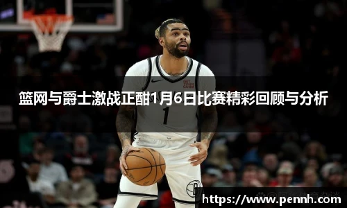 篮网与爵士激战正酣1月6日比赛精彩回顾与分析